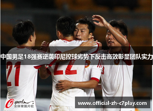 中国男足18强赛逆袭印尼控球劣势下反击高效彰显团队实力