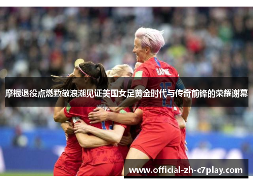 摩根退役点燃致敬浪潮见证美国女足黄金时代与传奇前锋的荣耀谢幕